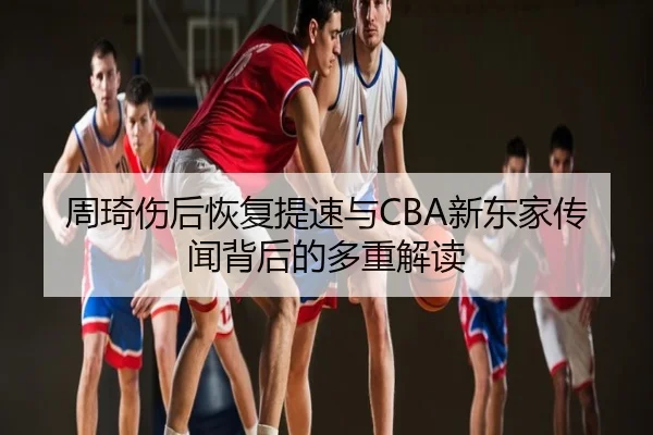 周琦伤后恢复提速与CBA新东家传闻背后的多重解读
