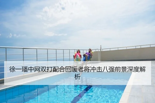 徐一璠中网双打配合回暖老将冲击八强前景深度解析