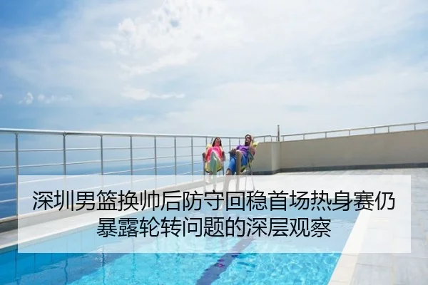 深圳男篮换帅后防守回稳首场热身赛仍暴露轮转问题的深层观察