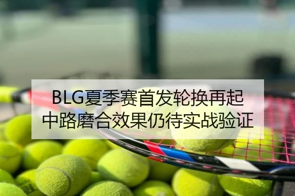 BLG夏季赛首发轮换再起 中路磨合效果仍待实战验证