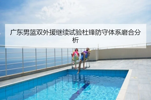 广东男篮双外援继续试验杜锋防守体系磨合分析