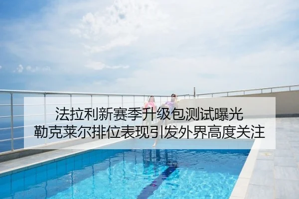 法拉利新赛季升级包测试曝光 勒克莱尔排位表现引发外界高度关注
