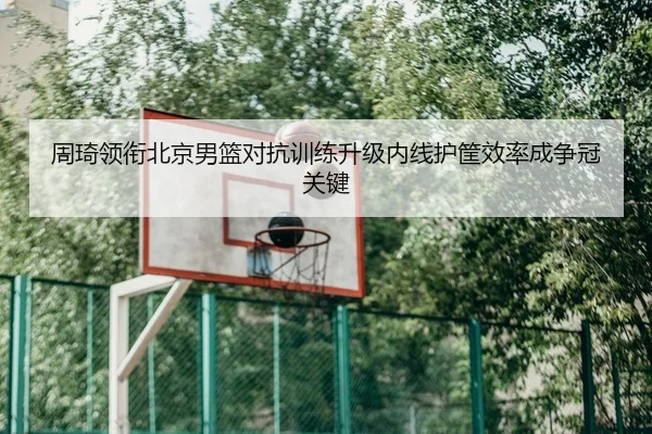 周琦领衔北京男篮对抗训练升级内线护筐效率成争冠关键