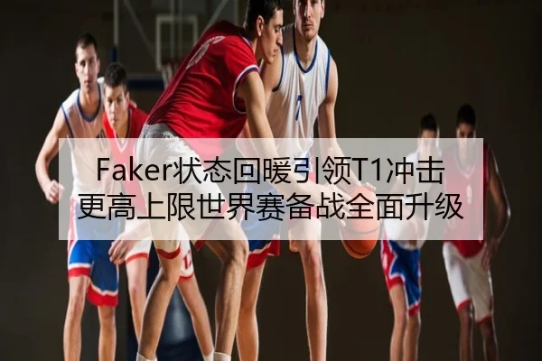 Faker状态回暖引领T1冲击更高上限世界赛备战全面升级