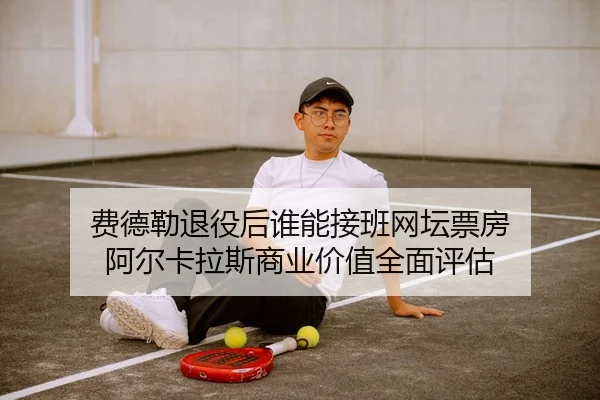 费德勒退役后谁能接班网坛票房 阿尔卡拉斯商业价值全面评估