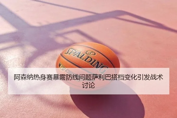 阿森纳热身赛暴露防线问题萨利巴搭档变化引发战术讨论